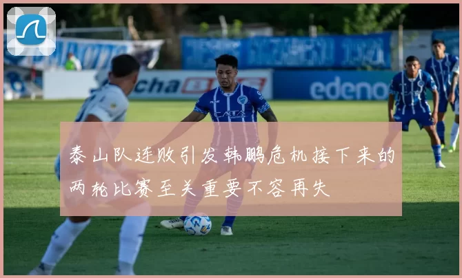 泰山队连败引发韩鹏危机接下来的两轮比赛至关重要不容再失
