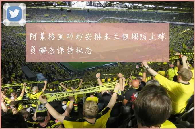 阿莱格里巧妙安排米兰假期防止球员懈怠保持状态