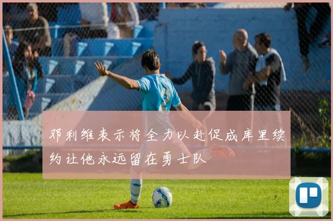 邓利维表示将全力以赴促成库里续约让他永远留在勇士队