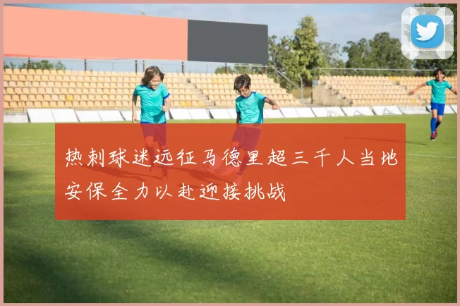 热刺球迷远征马德里超三千人当地安保全力以赴迎接挑战