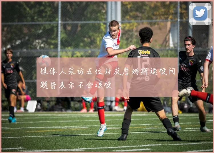 媒体人采访五位好友詹姆斯退役问题皆表示不会退役