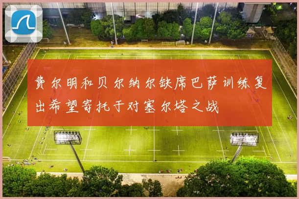 费尔明和贝尔纳尔缺席巴萨训练复出希望寄托于对塞尔塔之战