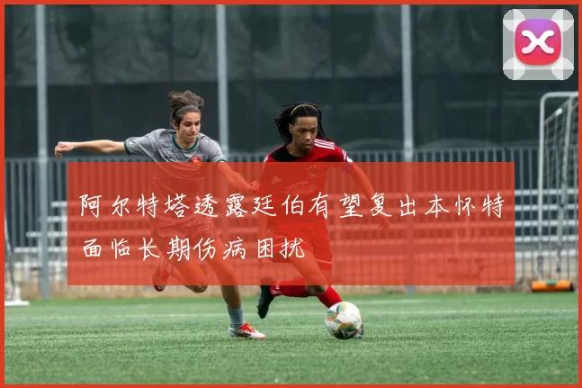阿尔特塔透露廷伯有望复出本怀特面临长期伤病困扰