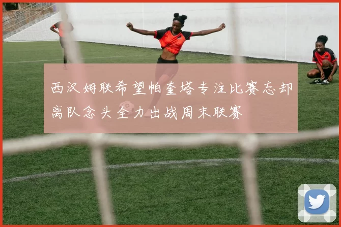 西汉姆联希望帕奎塔专注比赛忘却离队念头全力出战周末联赛