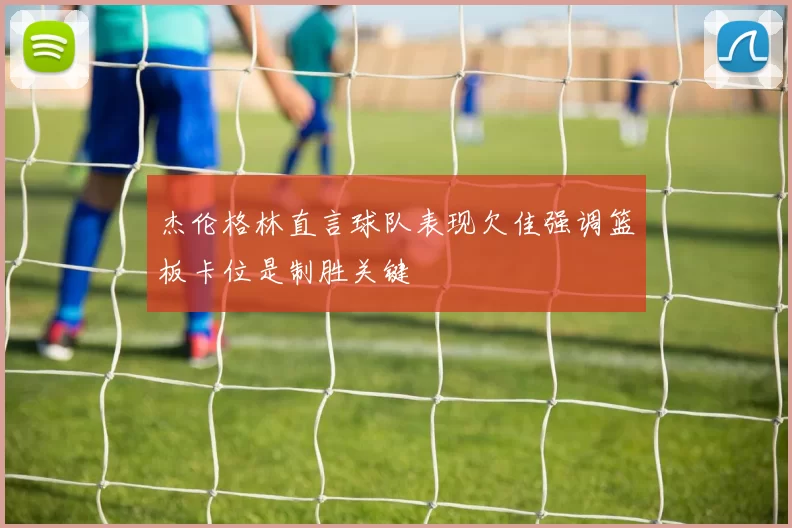 杰伦格林直言球队表现欠佳强调篮板卡位是制胜关键