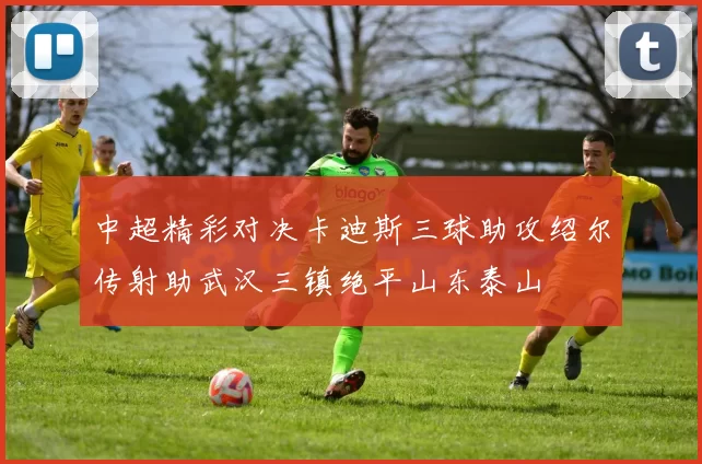 中超精彩对决卡迪斯三球助攻绍尔传射助武汉三镇绝平山东泰山
