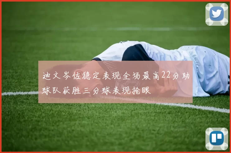 迪文岑佐稳定表现全场最高22分助球队获胜三分球表现抢眼