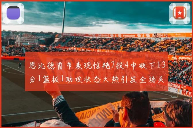 恩比德首节表现惊艳7投4中砍下13分1篮板1助攻状态火热引发全场关注