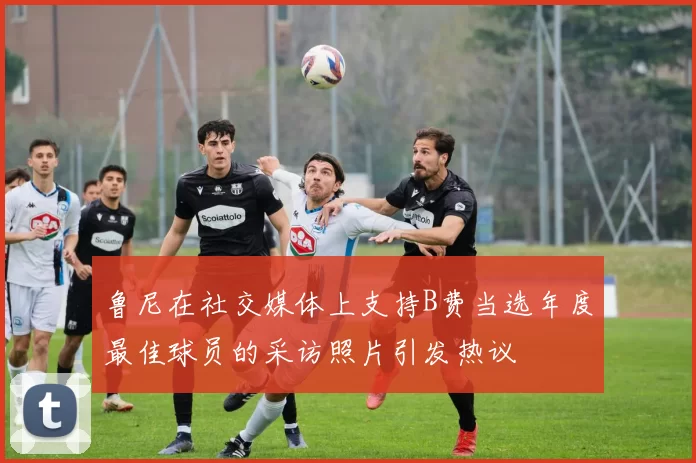鲁尼在社交媒体上支持B费当选年度最佳球员的采访照片引发热议