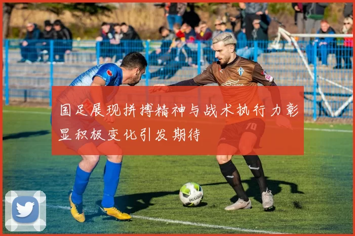 国足展现拼搏精神与战术执行力彰显积极变化引发期待