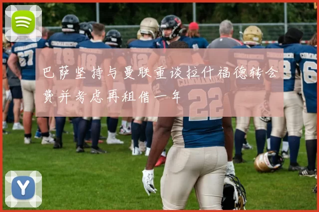 巴萨坚持与曼联重谈拉什福德转会费并考虑再租借一年