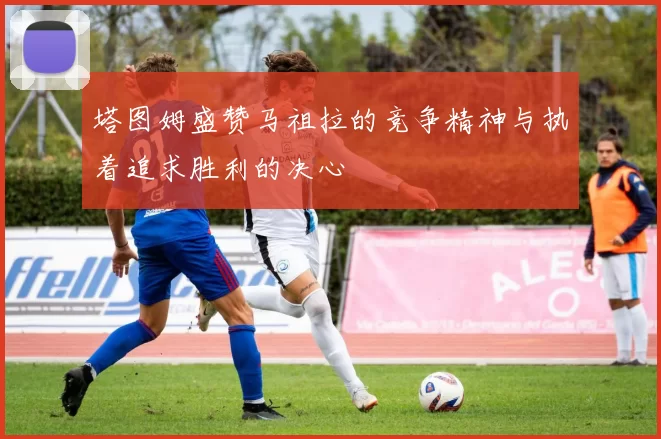 塔图姆盛赞马祖拉的竞争精神与执着追求胜利的决心