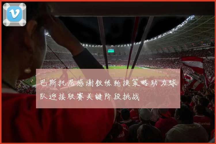 巴斯托尼感谢教练轮换策略助力球队迎接联赛关键阶段挑战
