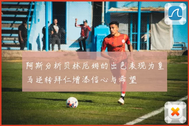 阿斯分析贝林厄姆的出色表现为皇马逆转拜仁增添信心与希望