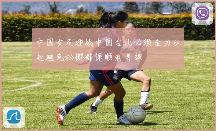 中国女足迎战中国台北必须全力以赴避免松懈确保顺利晋级