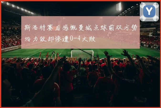斯洛特赛后感慨曼城点球前双方势均力敌却惨遭0-4大败