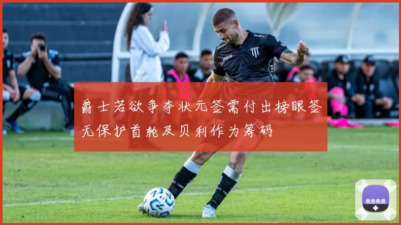 爵士若欲争夺状元签需付出榜眼签无保护首轮及贝利作为筹码