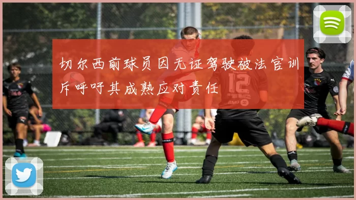 切尔西前球员因无证驾驶被法官训斥呼吁其成熟应对责任