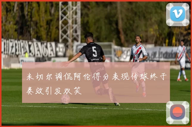 米切尔调侃阿伦得分表现传球终于奏效引发欢笑