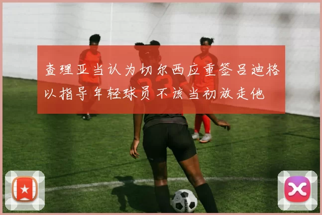 查理亚当认为切尔西应重签吕迪格以指导年轻球员不该当初放走他